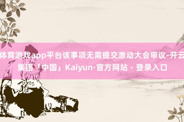 体育游戏app平台该事项无需提交激动大会审议-开云集团「中国」Kaiyun·官方网站 - 登录入口