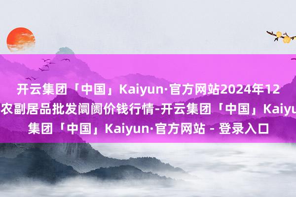 开云集团「中国」Kaiyun·官方网站2024年12月11日江苏苏州南环桥农副居品批发阛阓价钱行情-开云集团「中国」Kaiyun·官方网站 - 登录入口