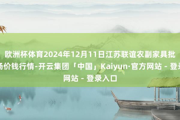 欧洲杯体育2024年12月11日江苏联谊农副家具批发商场价钱行情-开云集团「中国」Kaiyun·官方网站 - 登录入口