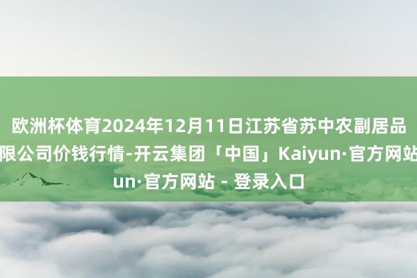 欧洲杯体育2024年12月11日江苏省苏中农副居品交游中心有限公司价钱行情-开云集团「中国」Kaiyun·官方网站 - 登录入口