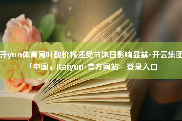开yun体育网叶酸价钱还受节沐日影响显赫-开云集团「中国」Kaiyun·官方网站 - 登录入口