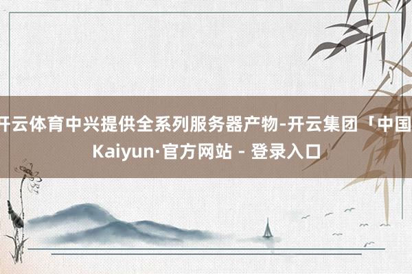 开云体育中兴提供全系列服务器产物-开云集团「中国」Kaiyun·官方网站 - 登录入口