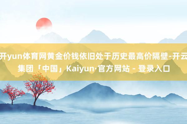 开yun体育网黄金价钱依旧处于历史最高价隔壁-开云集团「中国」Kaiyun·官方网站 - 登录入口