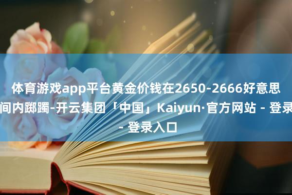 体育游戏app平台黄金价钱在2650-2666好意思元区间内踯躅-开云集团「中国」Kaiyun·官方网站 - 登录入口