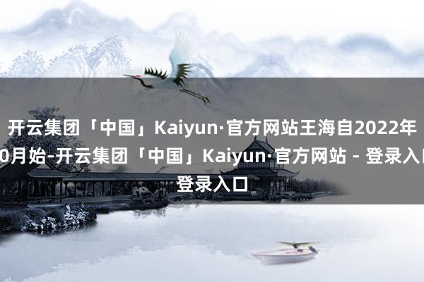 开云集团「中国」Kaiyun·官方网站王海自2022年10月始-开云集团「中国」Kaiyun·官方网站 - 登录入口