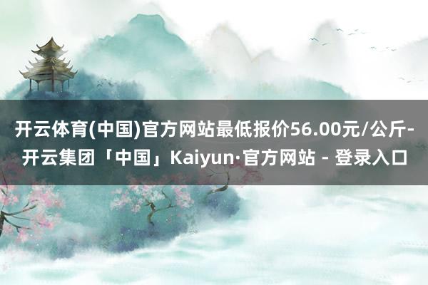 开云体育(中国)官方网站最低报价56.00元/公斤-开云集团「中国」Kaiyun·官方网站 - 登录入口