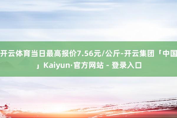 开云体育当日最高报价7.56元/公斤-开云集团「中国」Kaiyun·官方网站 - 登录入口