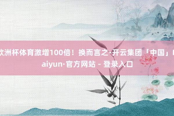 欧洲杯体育激增100倍！换而言之-开云集团「中国」Kaiyun·官方网站 - 登录入口