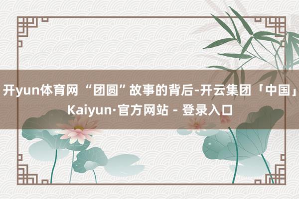 开yun体育网 “团圆”故事的背后-开云集团「中国」Kaiyun·官方网站 - 登录入口
