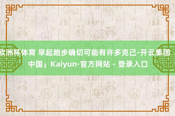 欧洲杯体育 早起跑步确切可能有许多克己-开云集团「中国」Kaiyun·官方网站 - 登录入口