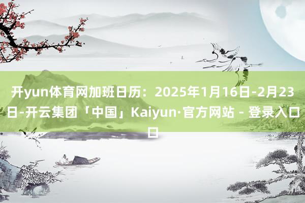 开yun体育网加班日历：2025年1月16日-2月23日-开云集团「中国」Kaiyun·官方网站 - 登录入口