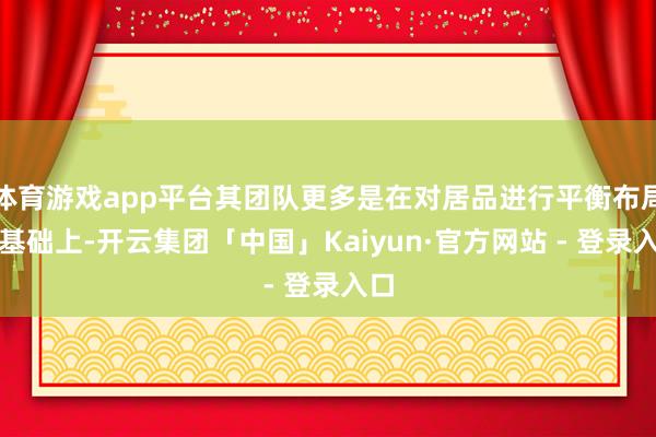 体育游戏app平台其团队更多是在对居品进行平衡布局的基础上-开云集团「中国」Kaiyun·官方网站 - 登录入口