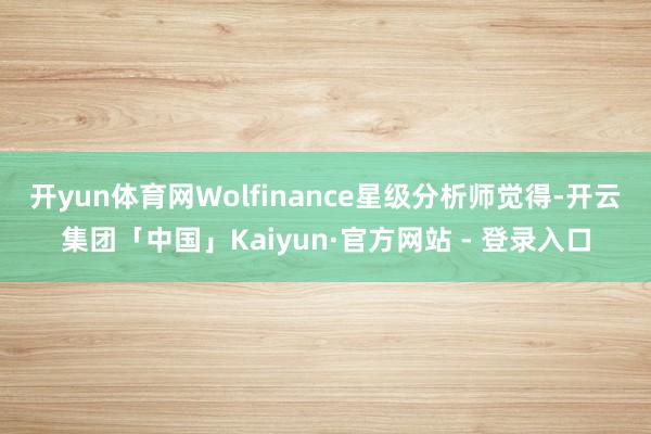 开yun体育网　　Wolfinance星级分析师觉得-开云集团「中国」Kaiyun·官方网站 - 登录入口