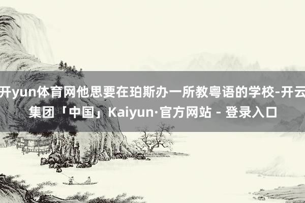 开yun体育网他思要在珀斯办一所教粤语的学校-开云集团「中国」Kaiyun·官方网站 - 登录入口