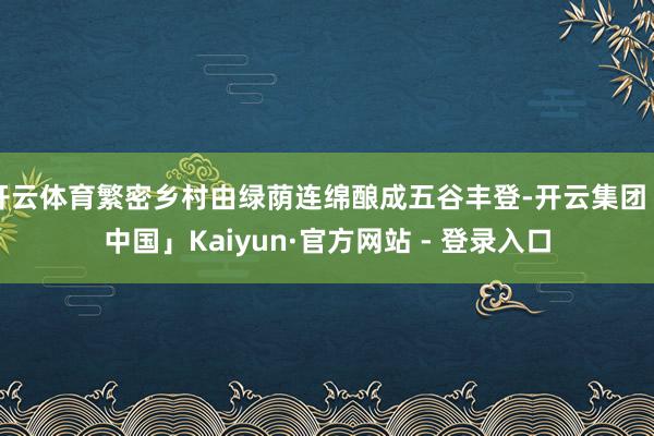 开云体育繁密乡村由绿荫连绵酿成五谷丰登-开云集团「中国」Kaiyun·官方网站 - 登录入口