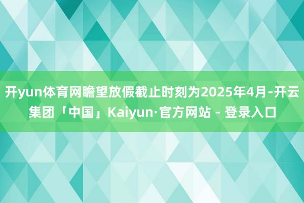 开yun体育网瞻望放假截止时刻为2025年4月-开云集团「中国」Kaiyun·官方网站 - 登录入口