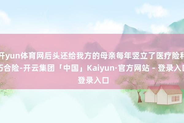 开yun体育网后头还给我方的母亲每年竖立了医疗险和巧合险-开云集团「中国」Kaiyun·官方网站 - 登录入口