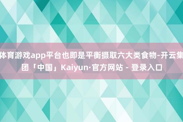 体育游戏app平台也即是平衡摄取六大类食物-开云集团「中国」Kaiyun·官方网站 - 登录入口