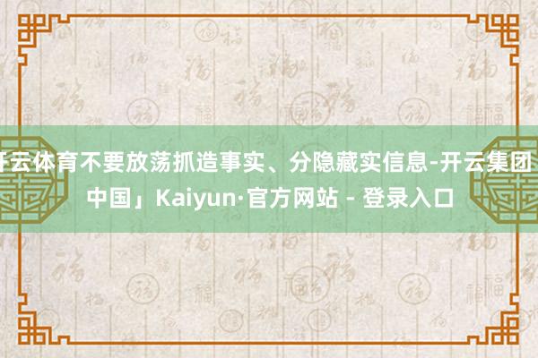 开云体育不要放荡抓造事实、分隐藏实信息-开云集团「中国」Kaiyun·官方网站 - 登录入口