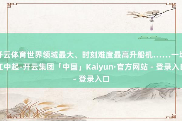 开云体育世界领域最大、时刻难度最高升船机……一坝江中起-开云集团「中国」Kaiyun·官方网站 - 登录入口