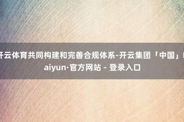 开云体育共同构建和完善合规体系-开云集团「中国」Kaiyun·官方网站 - 登录入口