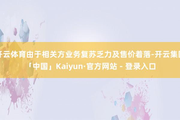 开云体育由于相关方业务复苏乏力及售价着落-开云集团「中国」Kaiyun·官方网站 - 登录入口