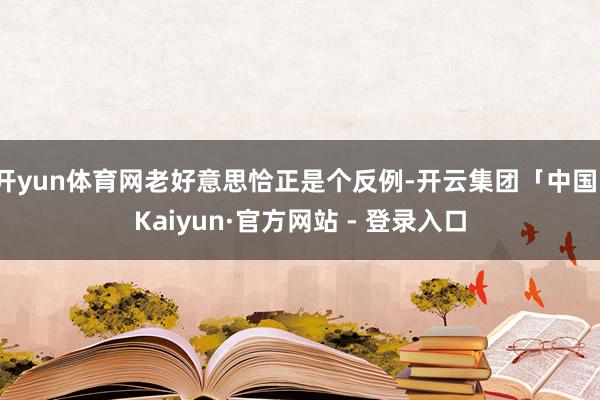 开yun体育网老好意思恰正是个反例-开云集团「中国」Kaiyun·官方网站 - 登录入口