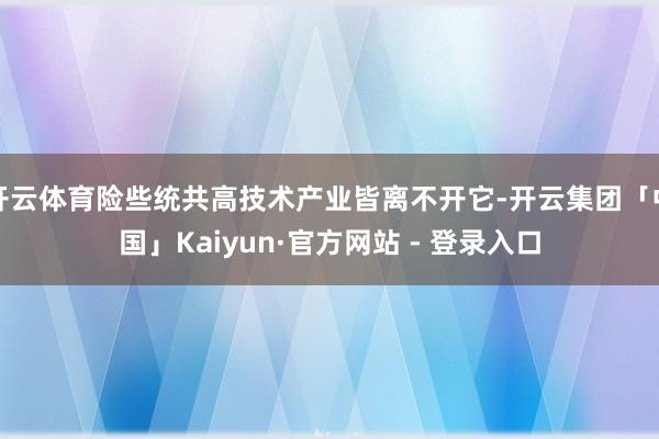 开云体育险些统共高技术产业皆离不开它-开云集团「中国」Kaiyun·官方网站 - 登录入口
