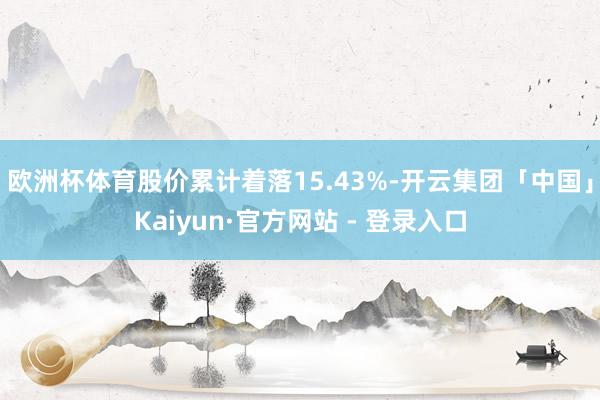 欧洲杯体育股价累计着落15.43%-开云集团「中国」Kaiyun·官方网站 - 登录入口