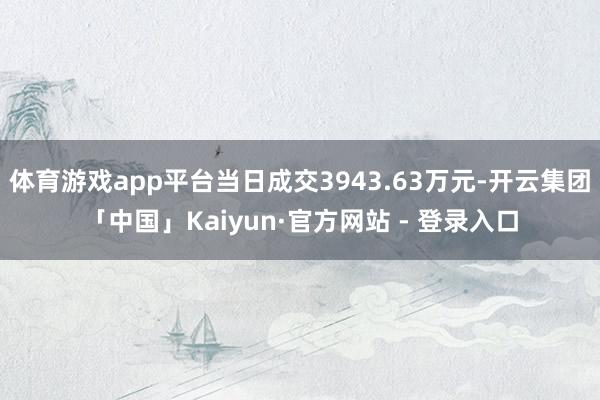 体育游戏app平台当日成交3943.63万元-开云集团「中国」Kaiyun·官方网站 - 登录入口