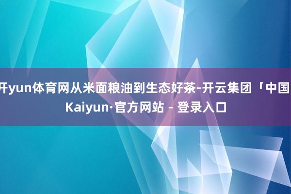 开yun体育网从米面粮油到生态好茶-开云集团「中国」Kaiyun·官方网站 - 登录入口
