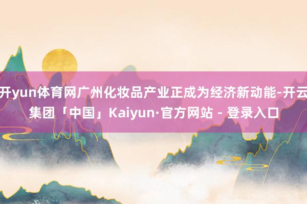 开yun体育网广州化妆品产业正成为经济新动能-开云集团「中国」Kaiyun·官方网站 - 登录入口