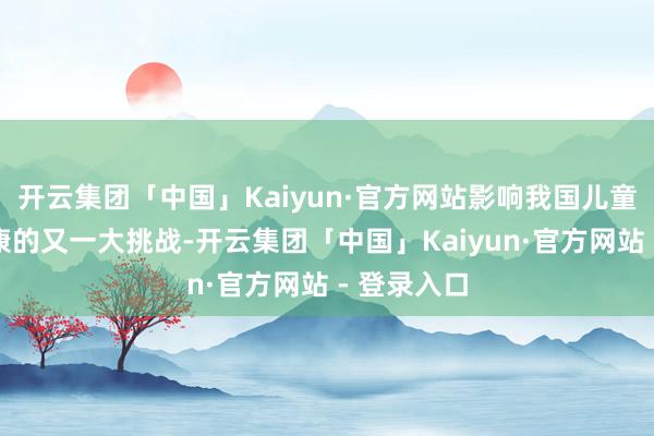 开云集团「中国」Kaiyun·官方网站影响我国儿童青少年健康的又一大挑战-开云集团「中国」Kaiyun·官方网站 - 登录入口