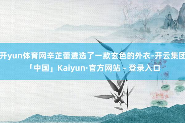 开yun体育网辛芷蕾遴选了一款玄色的外衣-开云集团「中国」Kaiyun·官方网站 - 登录入口
