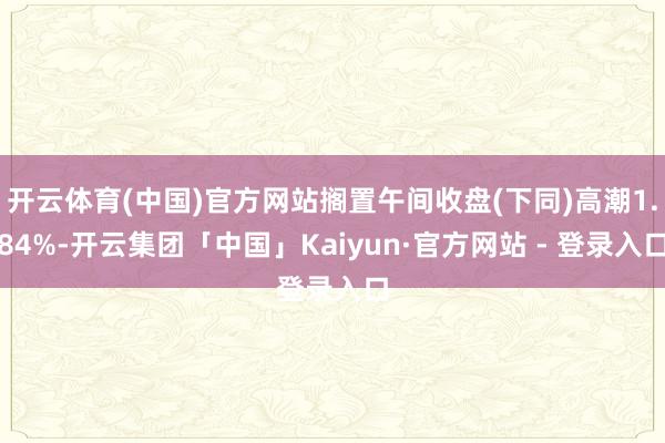 开云体育(中国)官方网站搁置午间收盘(下同)高潮1.84%-开云集团「中国」Kaiyun·官方网站 - 登录入口