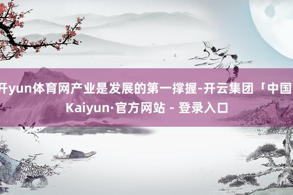 开yun体育网产业是发展的第一撑握-开云集团「中国」Kaiyun·官方网站 - 登录入口