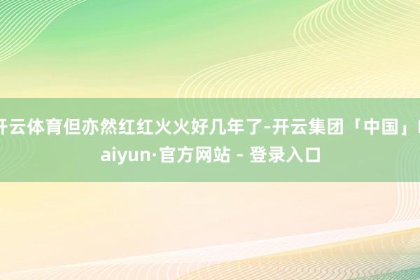 开云体育但亦然红红火火好几年了-开云集团「中国」Kaiyun·官方网站 - 登录入口