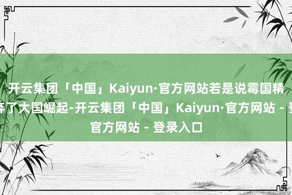 开云集团「中国」Kaiyun·官方网站若是说霉国精英们废弃了大国崛起-开云集团「中国」Kaiyun·官方网站 - 登录入口