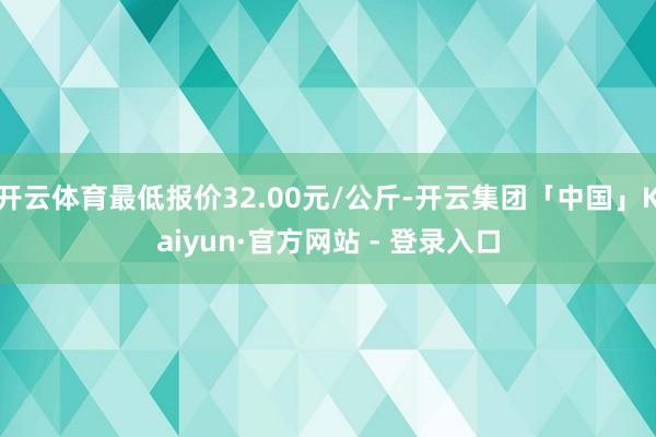 开云体育最低报价32.00元/公斤-开云集团「中国」Kaiyun·官方网站 - 登录入口
