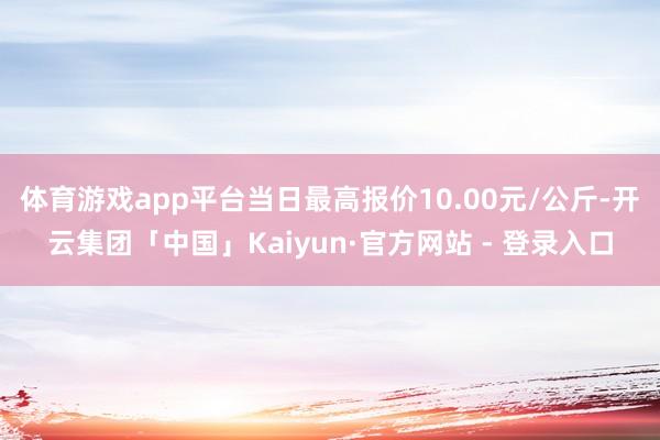 体育游戏app平台当日最高报价10.00元/公斤-开云集团「中国」Kaiyun·官方网站 - 登录入口