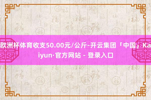 欧洲杯体育收支50.00元/公斤-开云集团「中国」Kaiyun·官方网站 - 登录入口