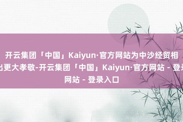 开云集团「中国」Kaiyun·官方网站为中沙经贸相关作出更大孝敬-开云集团「中国」Kaiyun·官方网站 - 登录入口