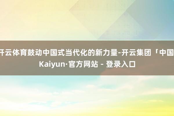 开云体育鼓动中国式当代化的新力量-开云集团「中国」Kaiyun·官方网站 - 登录入口