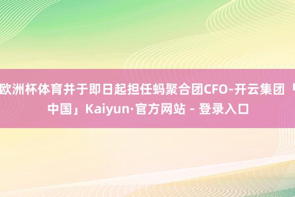 欧洲杯体育并于即日起担任蚂聚合团CFO-开云集团「中国」Kaiyun·官方网站 - 登录入口